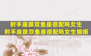 射手座跟双鱼座很配吗女生 射手座跟双鱼座很配吗女生婚姻